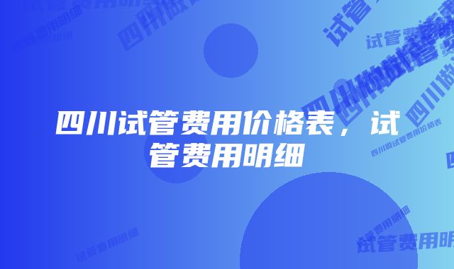 四川试管费用价格表，试管费用明细