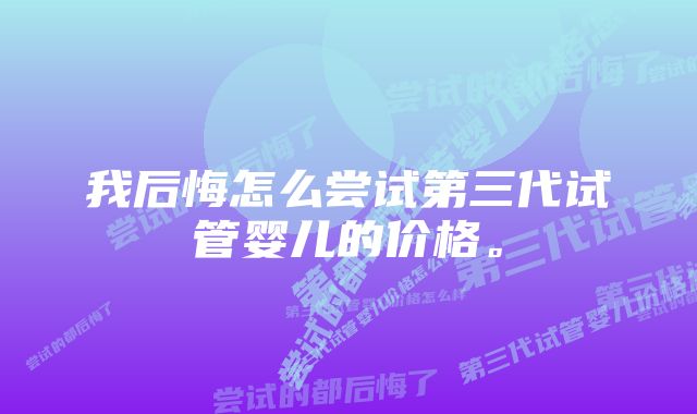 我后悔怎么尝试第三代试管婴儿的价格。