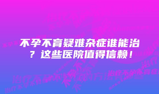 不孕不育疑难杂症谁能治？这些医院值得信赖！