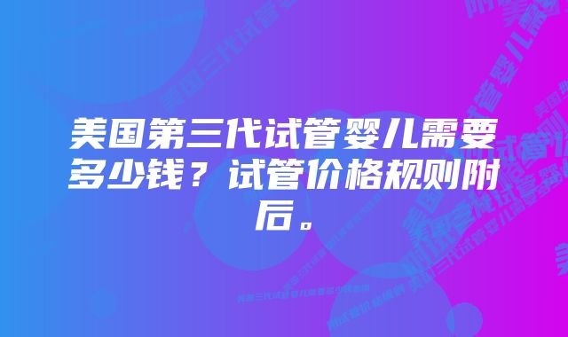 美国第三代试管婴儿需要多少钱？试管价格规则附后。