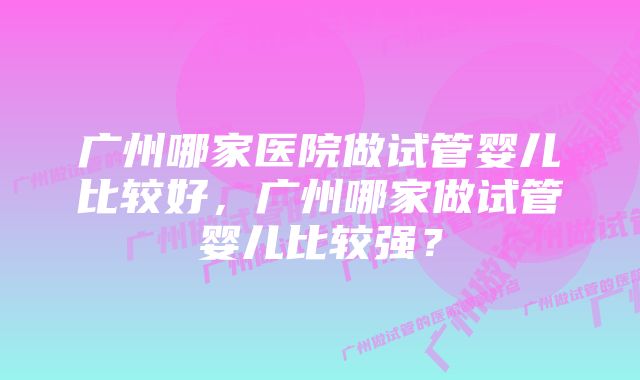 广州哪家医院做试管婴儿比较好，广州哪家做试管婴儿比较强？