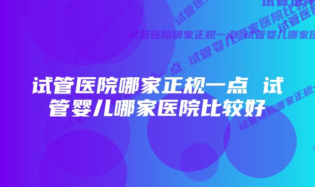 试管医院哪家正规一点 试管婴儿哪家医院比较好