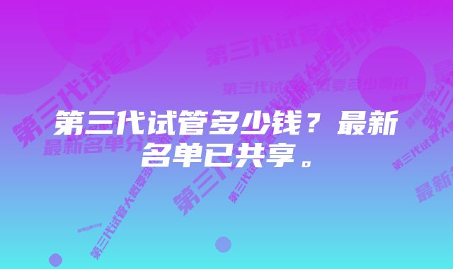 第三代试管多少钱？最新名单已共享。