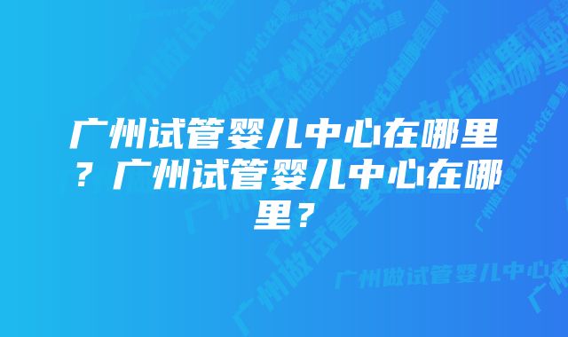 广州试管婴儿中心在哪里？广州试管婴儿中心在哪里？