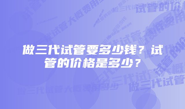 做三代试管要多少钱？试管的价格是多少？