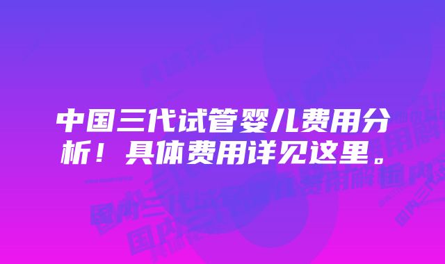 中国三代试管婴儿费用分析！具体费用详见这里。