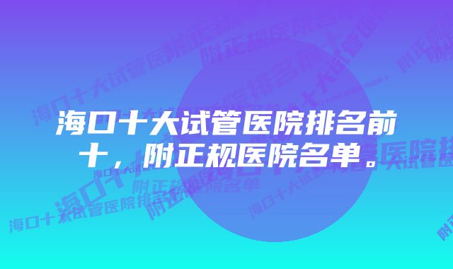 海口十大试管医院排名前十，附正规医院名单。