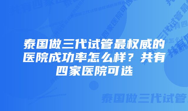 泰国做三代试管最权威的医院成功率怎么样？共有四家医院可选