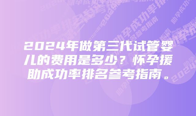 2024年做第三代试管婴儿的费用是多少？怀孕援助成功率排名参考指南。