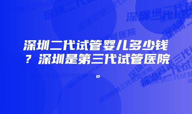 深圳二代试管婴儿多少钱？深圳是第三代试管医院。