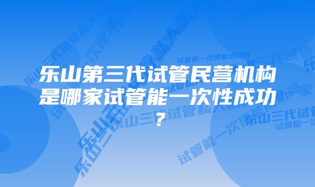 乐山第三代试管民营机构是哪家试管能一次性成功？