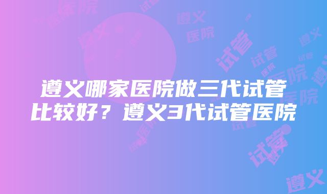 遵义哪家医院做三代试管比较好？遵义3代试管医院