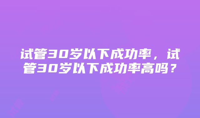 试管30岁以下成功率，试管30岁以下成功率高吗？