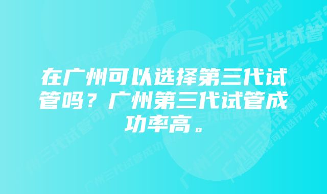 在广州可以选择第三代试管吗？广州第三代试管成功率高。