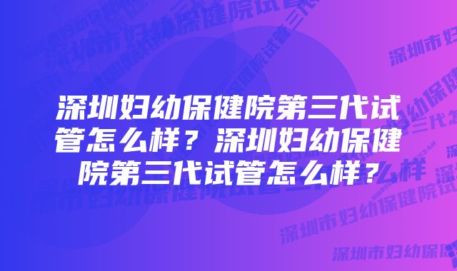 深圳妇幼保健院第三代试管怎么样？深圳妇幼保健院第三代试管怎么样？