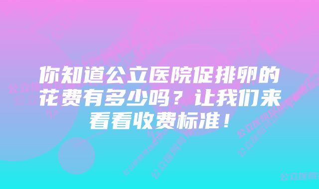 你知道公立医院促排卵的花费有多少吗？让我们来看看收费标准！