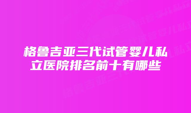 格鲁吉亚三代试管婴儿私立医院排名前十有哪些