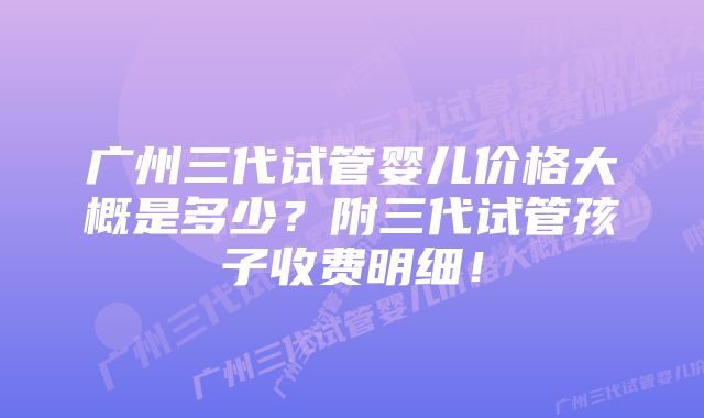 广州三代试管婴儿价格大概是多少？附三代试管孩子收费明细！