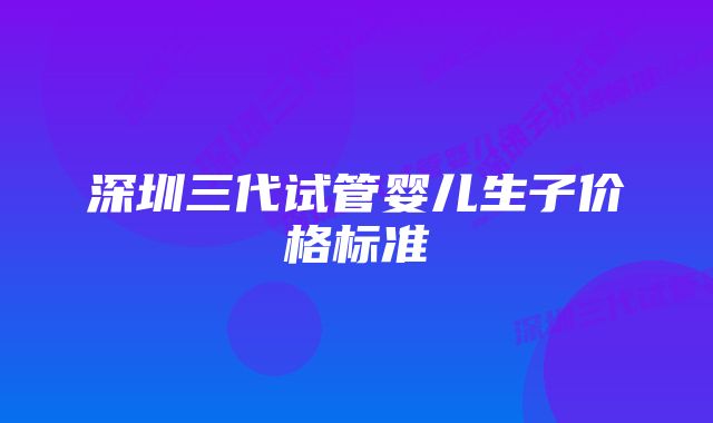 深圳三代试管婴儿生子价格标准