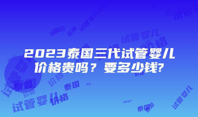 2023泰国三代试管婴儿价格贵吗？要多少钱?