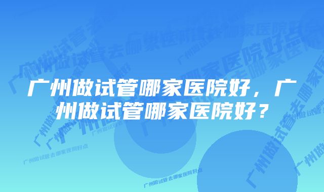 广州做试管哪家医院好，广州做试管哪家医院好？