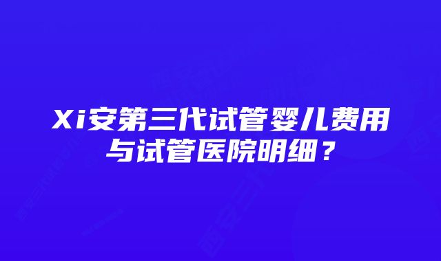 Xi安第三代试管婴儿费用与试管医院明细？