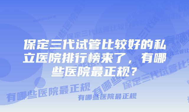 保定三代试管比较好的私立医院排行榜来了，有哪些医院最正规？