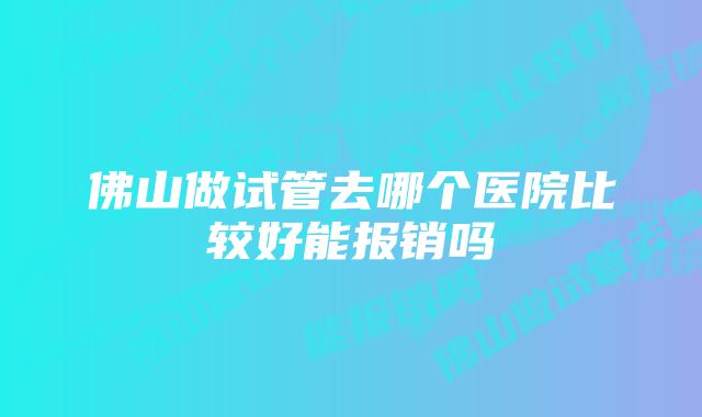 佛山做试管去哪个医院比较好能报销吗