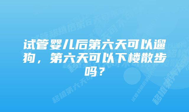 试管婴儿后第六天可以遛狗，第六天可以下楼散步吗？