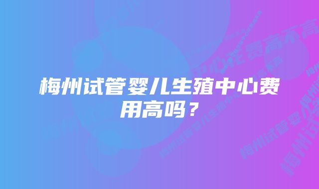 梅州试管婴儿生殖中心费用高吗？