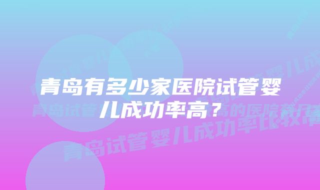 青岛有多少家医院试管婴儿成功率高？