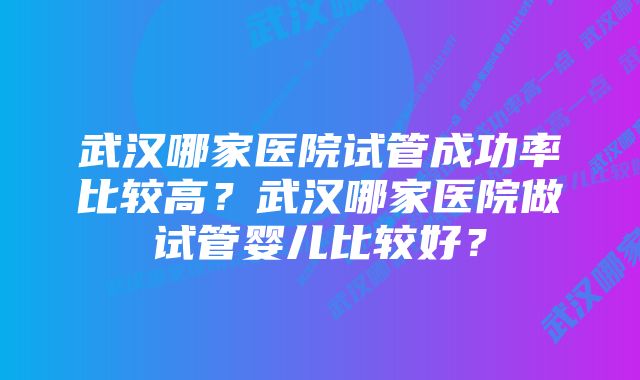 武汉哪家医院试管成功率比较高？武汉哪家医院做试管婴儿比较好？