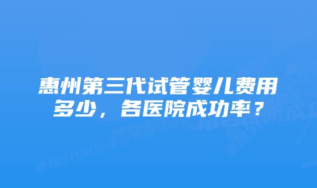 惠州第三代试管婴儿费用多少，各医院成功率？