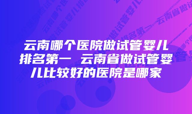 云南哪个医院做试管婴儿排名第一 云南省做试管婴儿比较好的医院是哪家