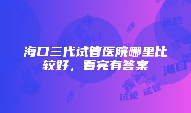 海口三代试管医院哪里比较好，看完有答案