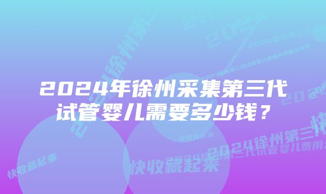 2024年徐州采集第三代试管婴儿需要多少钱？