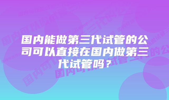 国内能做第三代试管的公司可以直接在国内做第三代试管吗？