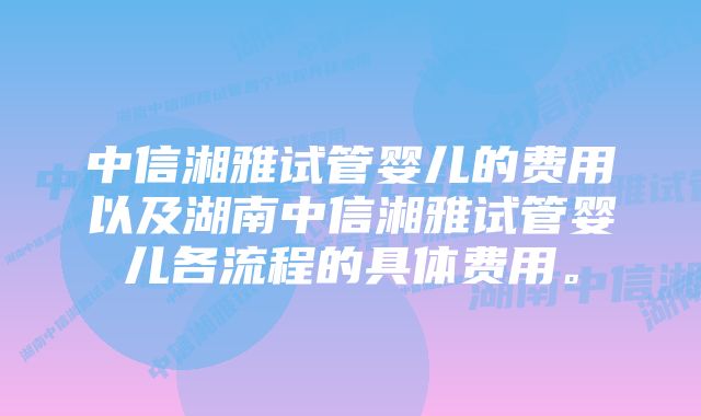 中信湘雅试管婴儿的费用以及湖南中信湘雅试管婴儿各流程的具体费用。