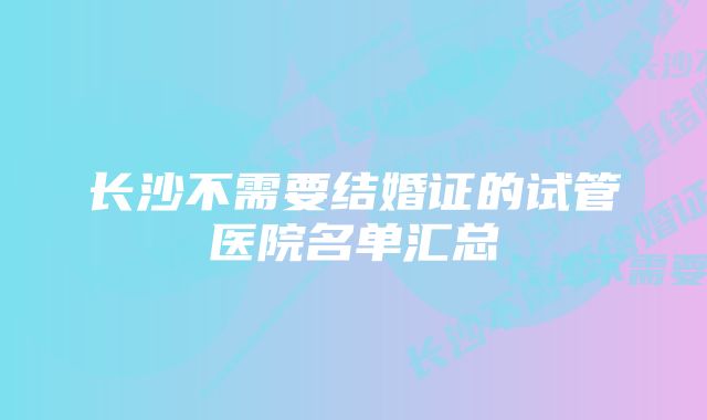 长沙不需要结婚证的试管医院名单汇总