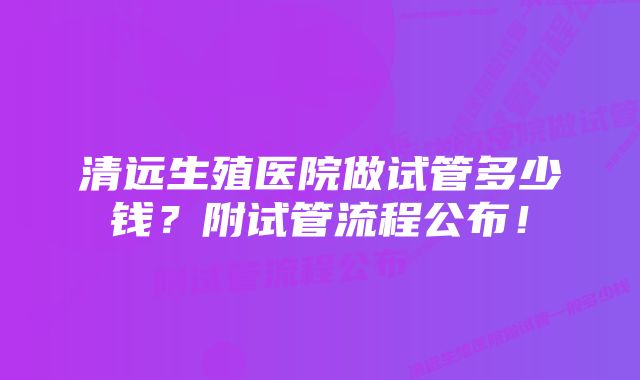 清远生殖医院做试管多少钱？附试管流程公布！