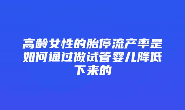 高龄女性的胎停流产率是如何通过做试管婴儿降低下来的