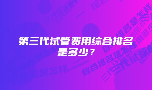 第三代试管费用综合排名是多少？