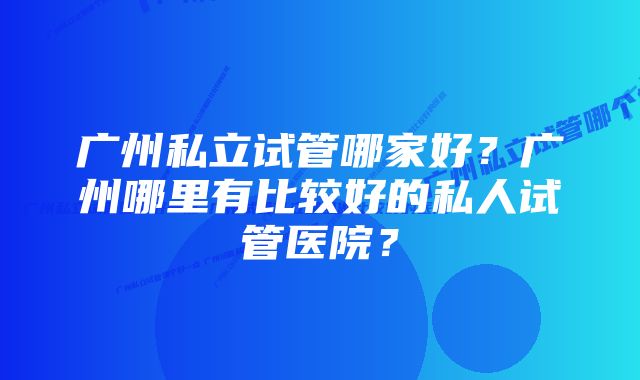 广州私立试管哪家好？广州哪里有比较好的私人试管医院？