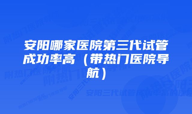 安阳哪家医院第三代试管成功率高（带热门医院导航）