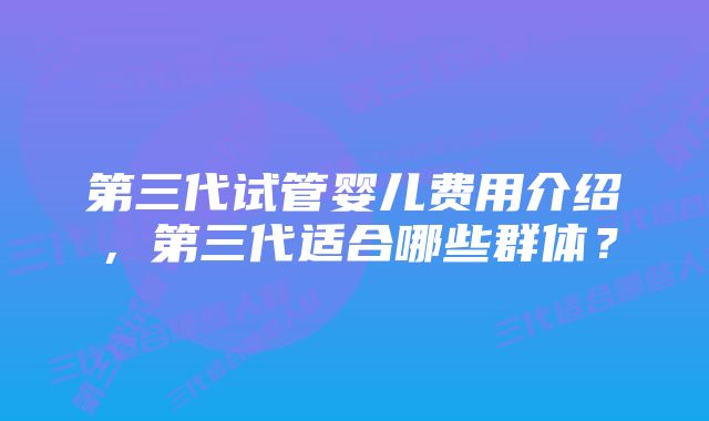 第三代试管婴儿费用介绍，第三代适合哪些群体？