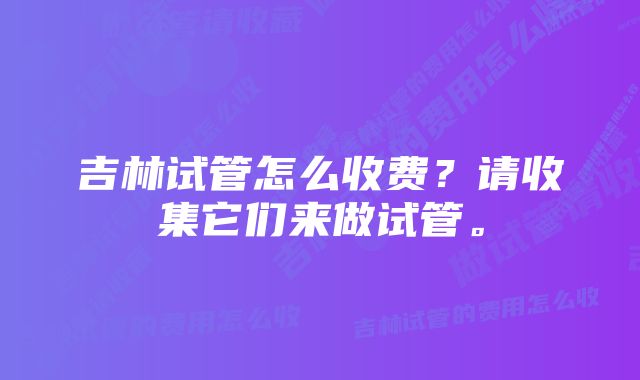 吉林试管怎么收费？请收集它们来做试管。