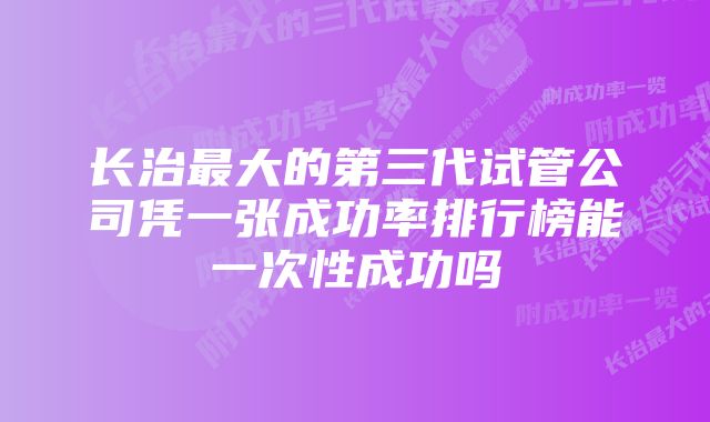 长治最大的第三代试管公司凭一张成功率排行榜能一次性成功吗