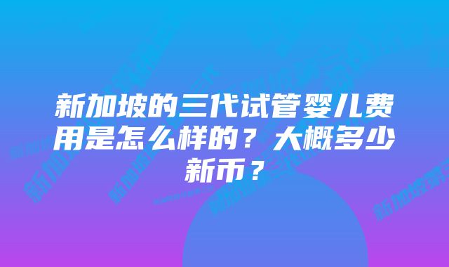 新加坡的三代试管婴儿费用是怎么样的？大概多少新币？