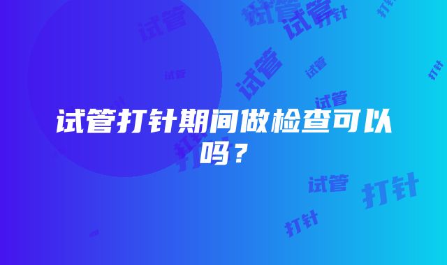 试管打针期间做检查可以吗？