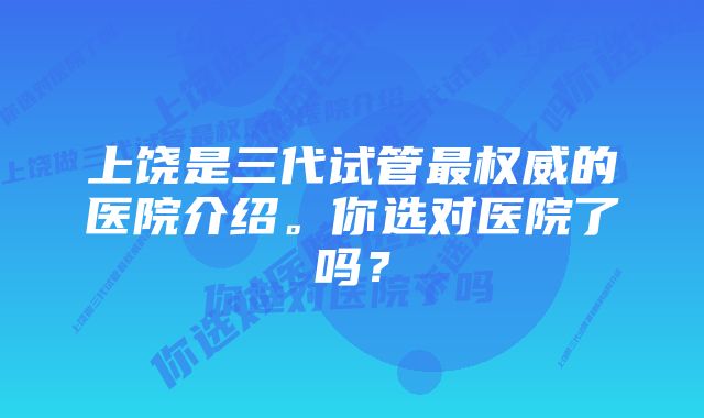 上饶是三代试管最权威的医院介绍。你选对医院了吗？